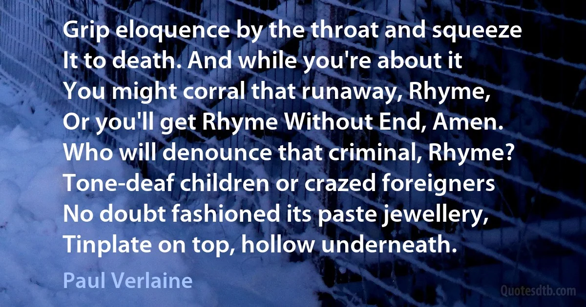 Grip eloquence by the throat and squeeze
It to death. And while you're about it
You might corral that runaway, Rhyme,
Or you'll get Rhyme Without End, Amen.
Who will denounce that criminal, Rhyme?
Tone-deaf children or crazed foreigners
No doubt fashioned its paste jewellery,
Tinplate on top, hollow underneath. (Paul Verlaine)