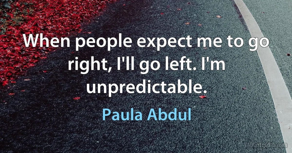 When people expect me to go right, I'll go left. I'm unpredictable. (Paula Abdul)