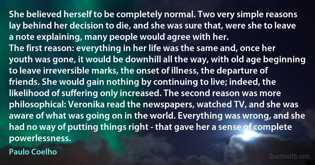 She believed herself to be completely normal. Two very simple reasons lay behind her decision to die, and she was sure that, were she to leave a note explaining, many people would agree with her.
The first reason: everything in her life was the same and, once her youth was gone, it would be downhill all the way, with old age beginning to leave irreversible marks, the onset of illness, the departure of friends. She would gain nothing by continuing to live; indeed, the likelihood of suffering only increased. The second reason was more philosophical: Veronika read the newspapers, watched TV, and she was aware of what was going on in the world. Everything was wrong, and she had no way of putting things right - that gave her a sense of complete powerlessness. (Paulo Coelho)