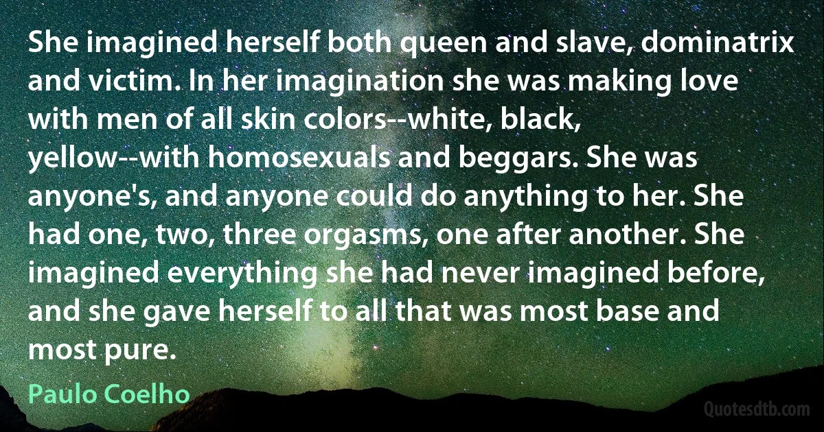 She imagined herself both queen and slave, dominatrix and victim. In her imagination she was making love with men of all skin colors--white, black, yellow--with homosexuals and beggars. She was anyone's, and anyone could do anything to her. She had one, two, three orgasms, one after another. She imagined everything she had never imagined before, and she gave herself to all that was most base and most pure. (Paulo Coelho)