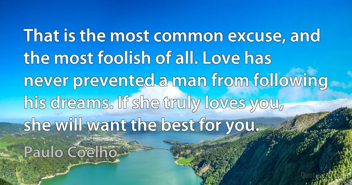 That is the most common excuse, and the most foolish of all. Love has never prevented a man from following his dreams. If she truly loves you, she will want the best for you. (Paulo Coelho)