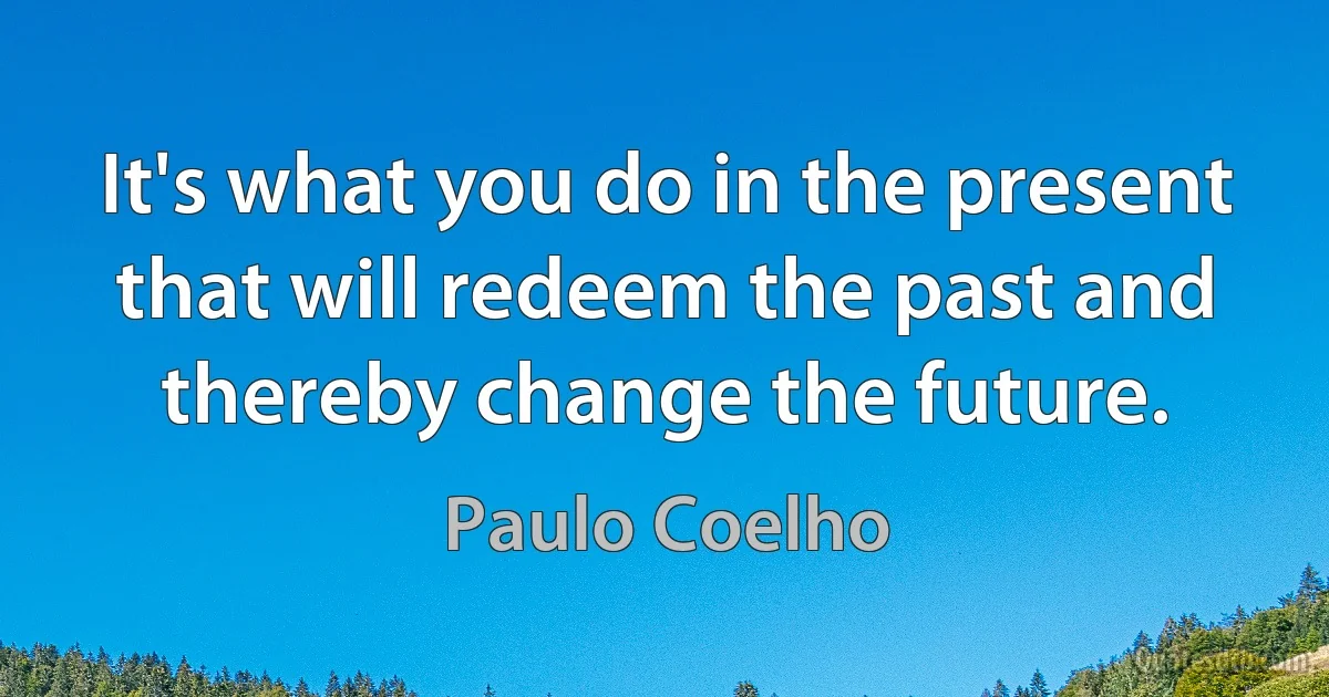 It's what you do in the present that will redeem the past and thereby change the future. (Paulo Coelho)