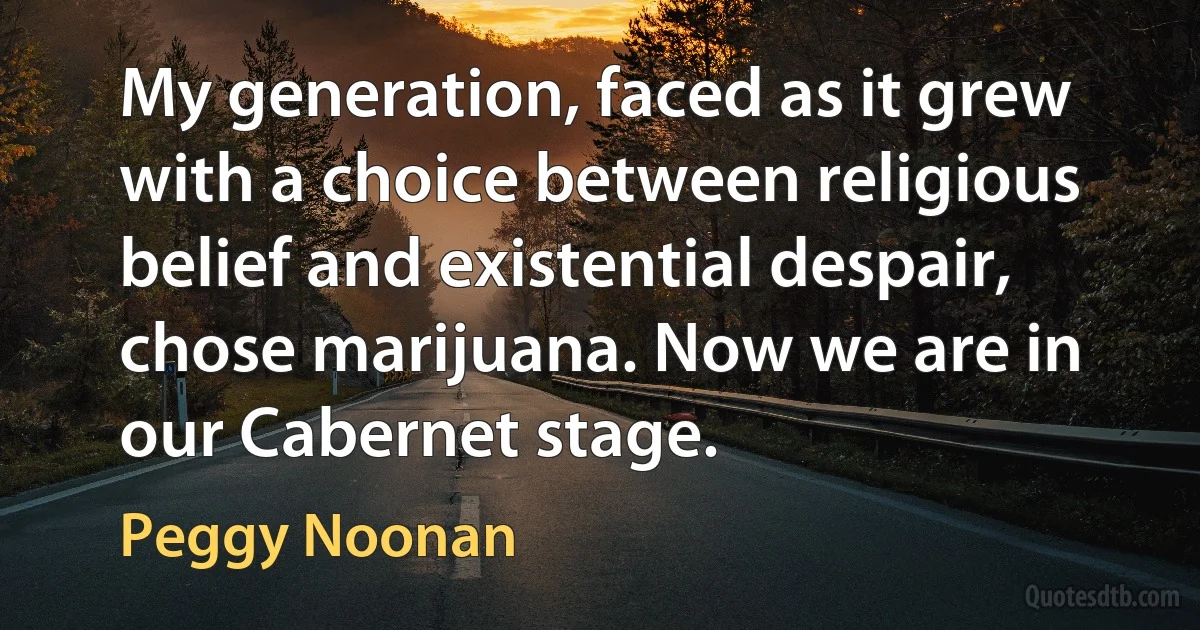 My generation, faced as it grew with a choice between religious belief and existential despair, chose marijuana. Now we are in our Cabernet stage. (Peggy Noonan)