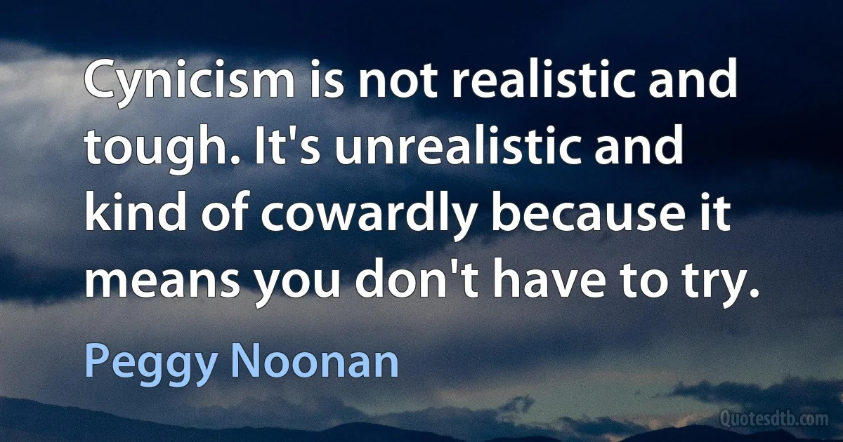 Cynicism is not realistic and tough. It's unrealistic and kind of cowardly because it means you don't have to try. (Peggy Noonan)