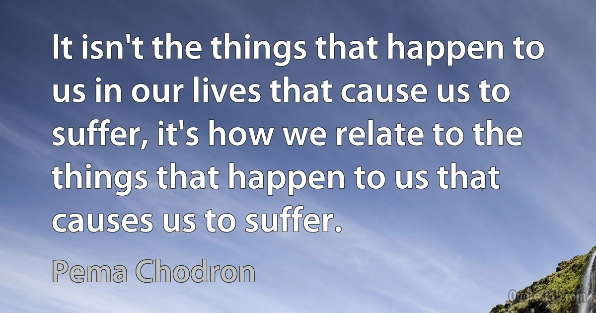 It isn't the things that happen to us in our lives that cause us to suffer, it's how we relate to the things that happen to us that causes us to suffer. (Pema Chodron)