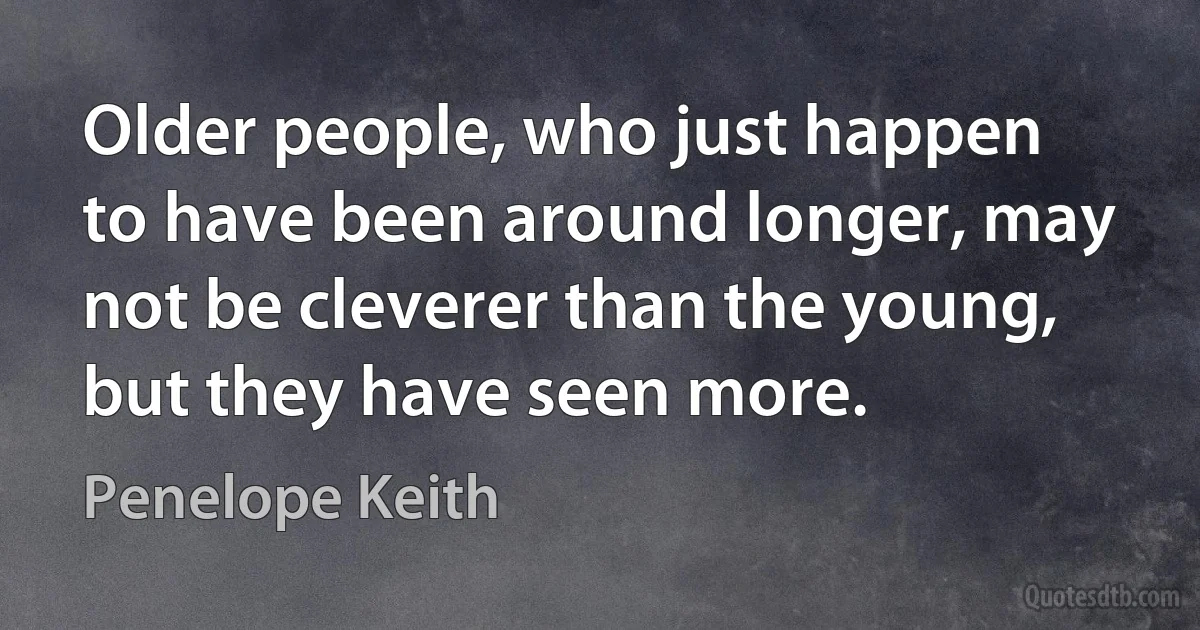 Older people, who just happen to have been around longer, may not be cleverer than the young, but they have seen more. (Penelope Keith)