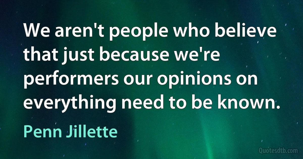 We aren't people who believe that just because we're performers our opinions on everything need to be known. (Penn Jillette)