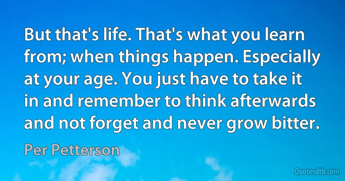 But that's life. That's what you learn from; when things happen. Especially at your age. You just have to take it in and remember to think afterwards and not forget and never grow bitter. (Per Petterson)