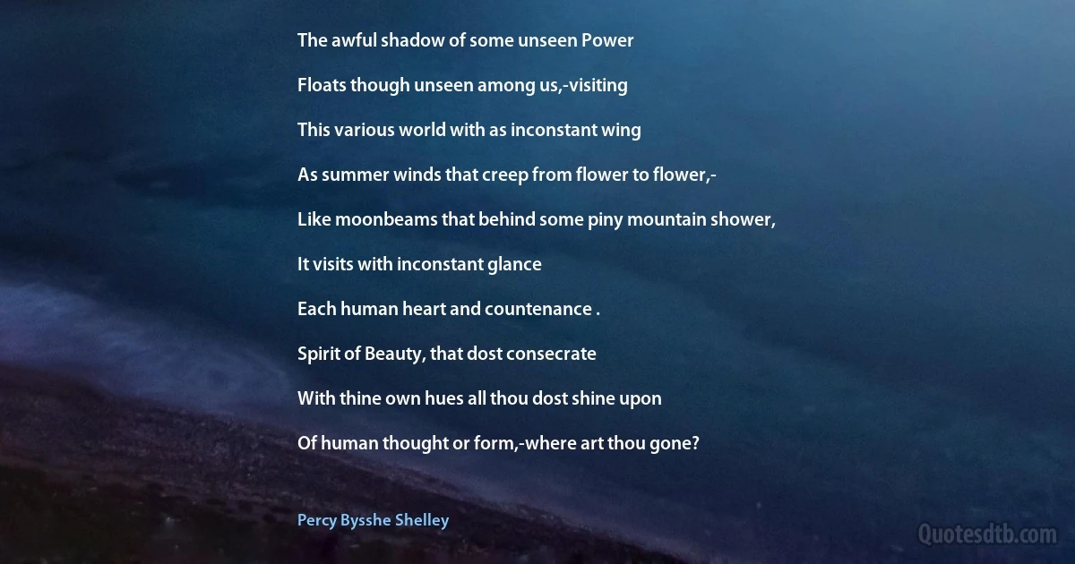 The awful shadow of some unseen Power

Floats though unseen among us,-visiting

This various world with as inconstant wing

As summer winds that creep from flower to flower,-

Like moonbeams that behind some piny mountain shower,

It visits with inconstant glance

Each human heart and countenance .

Spirit of Beauty, that dost consecrate

With thine own hues all thou dost shine upon

Of human thought or form,-where art thou gone? (Percy Bysshe Shelley)