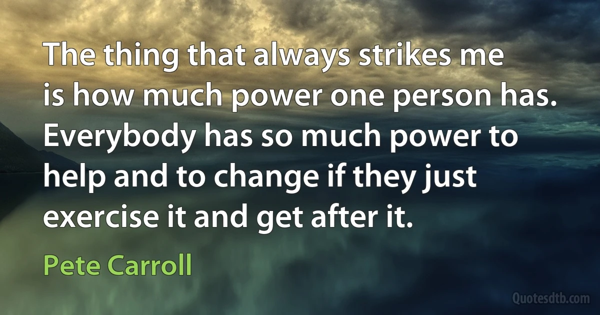 The thing that always strikes me is how much power one person has. Everybody has so much power to help and to change if they just exercise it and get after it. (Pete Carroll)