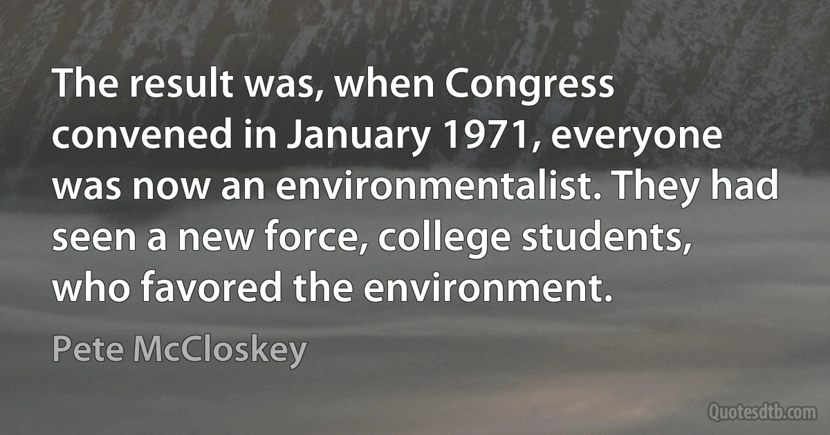 The result was, when Congress convened in January 1971, everyone was now an environmentalist. They had seen a new force, college students, who favored the environment. (Pete McCloskey)