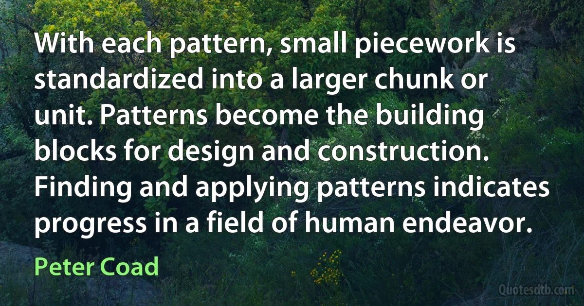 With each pattern, small piecework is standardized into a larger chunk or unit. Patterns become the building blocks for design and construction. Finding and applying patterns indicates progress in a field of human endeavor. (Peter Coad)