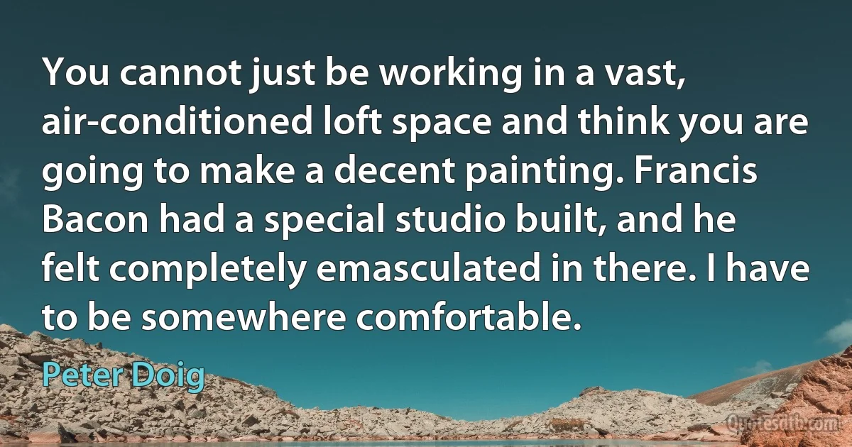 You cannot just be working in a vast, air-conditioned loft space and think you are going to make a decent painting. Francis Bacon had a special studio built, and he felt completely emasculated in there. I have to be somewhere comfortable. (Peter Doig)