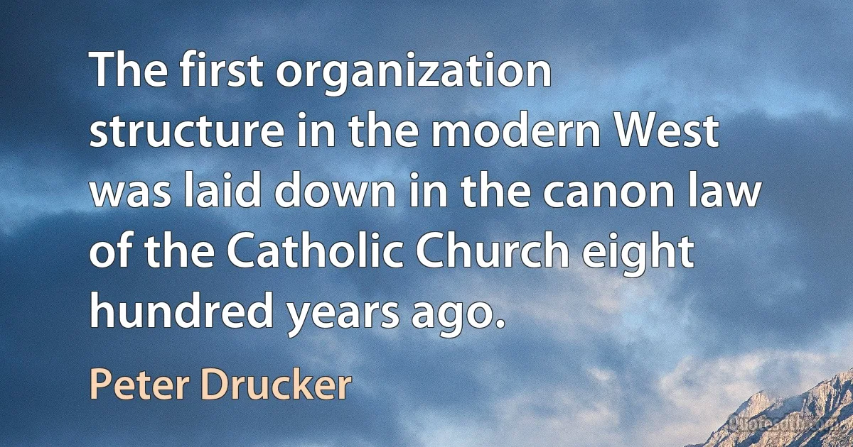 The first organization structure in the modern West was laid down in the canon law of the Catholic Church eight hundred years ago. (Peter Drucker)