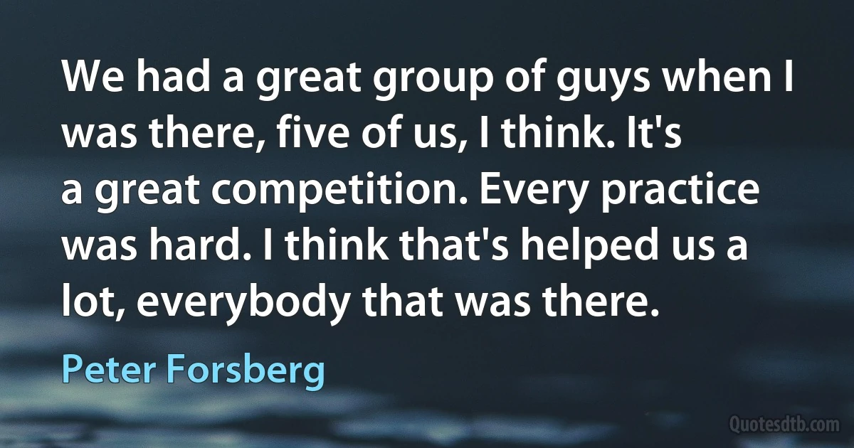 We had a great group of guys when I was there, five of us, I think. It's a great competition. Every practice was hard. I think that's helped us a lot, everybody that was there. (Peter Forsberg)