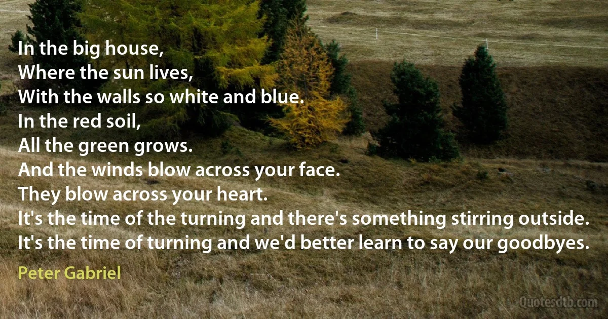 In the big house,
Where the sun lives,
With the walls so white and blue.
In the red soil,
All the green grows.
And the winds blow across your face.
They blow across your heart.
It's the time of the turning and there's something stirring outside.
It's the time of turning and we'd better learn to say our goodbyes. (Peter Gabriel)