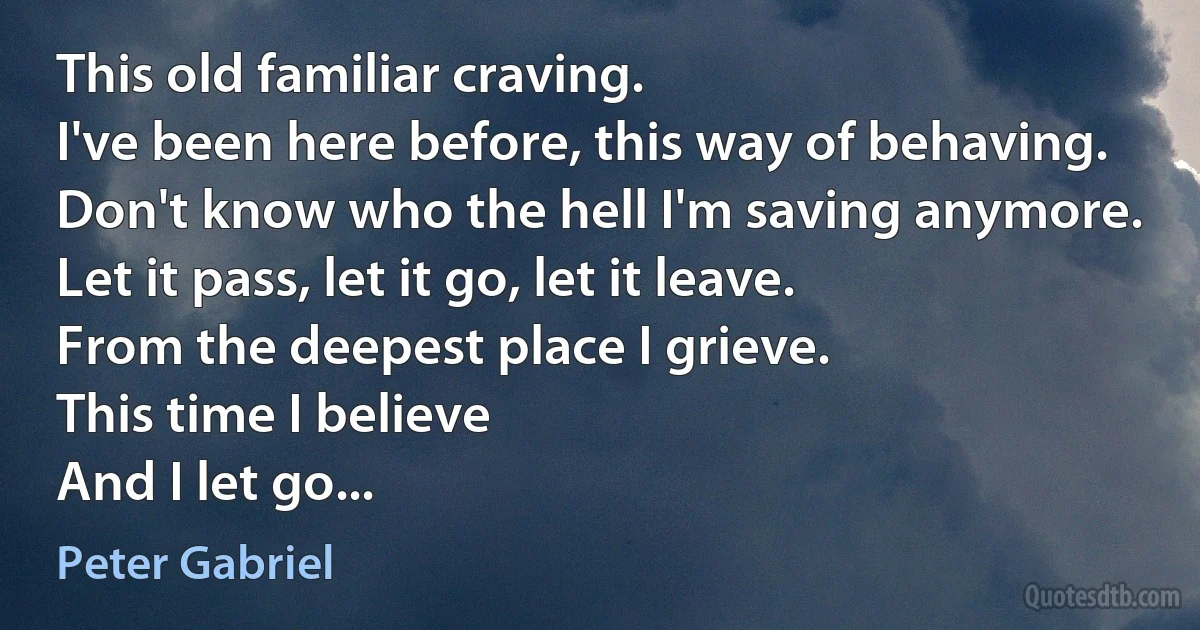 This old familiar craving.
I've been here before, this way of behaving.
Don't know who the hell I'm saving anymore.
Let it pass, let it go, let it leave.
From the deepest place I grieve.
This time I believe
And I let go... (Peter Gabriel)