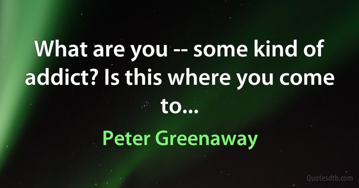 What are you -- some kind of addict? Is this where you come to... (Peter Greenaway)