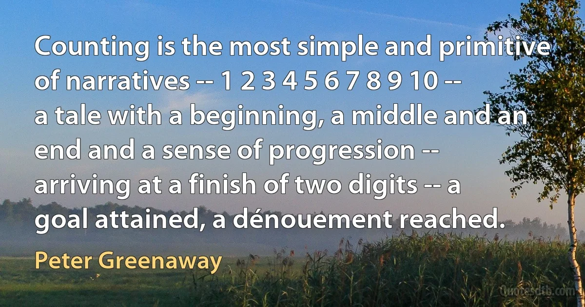 Counting is the most simple and primitive of narratives -- 1 2 3 4 5 6 7 8 9 10 -- a tale with a beginning, a middle and an end and a sense of progression -- arriving at a finish of two digits -- a goal attained, a dénouement reached. (Peter Greenaway)