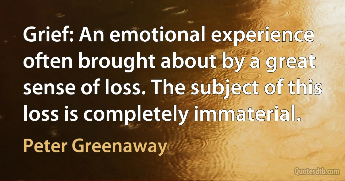 Grief: An emotional experience often brought about by a great sense of loss. The subject of this loss is completely immaterial. (Peter Greenaway)