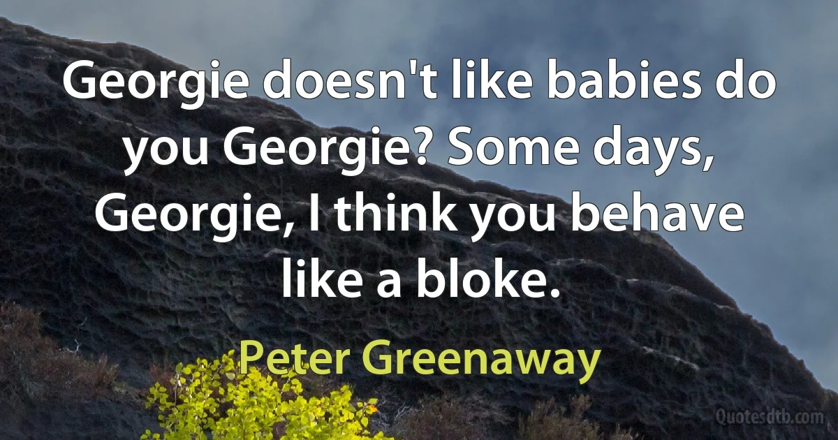 Georgie doesn't like babies do you Georgie? Some days, Georgie, I think you behave like a bloke. (Peter Greenaway)