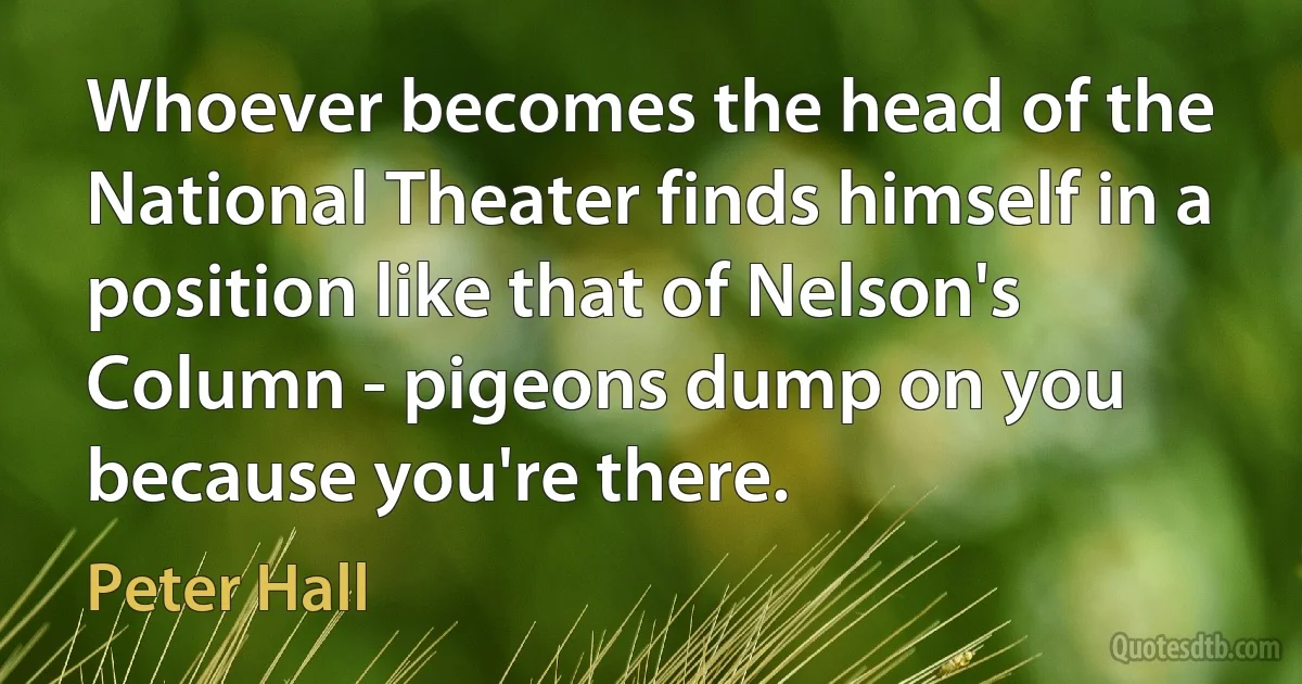 Whoever becomes the head of the National Theater finds himself in a position like that of Nelson's Column - pigeons dump on you because you're there. (Peter Hall)