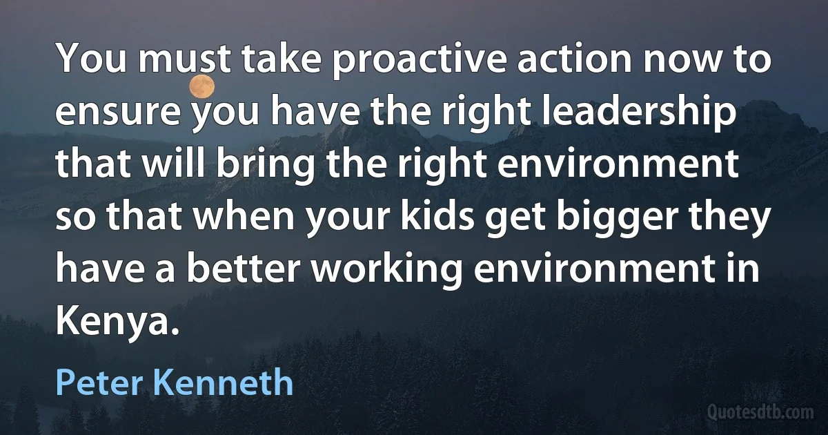 You must take proactive action now to ensure you have the right leadership that will bring the right environment so that when your kids get bigger they have a better working environment in Kenya. (Peter Kenneth)