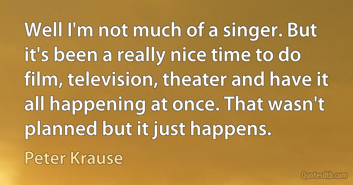 Well I'm not much of a singer. But it's been a really nice time to do film, television, theater and have it all happening at once. That wasn't planned but it just happens. (Peter Krause)