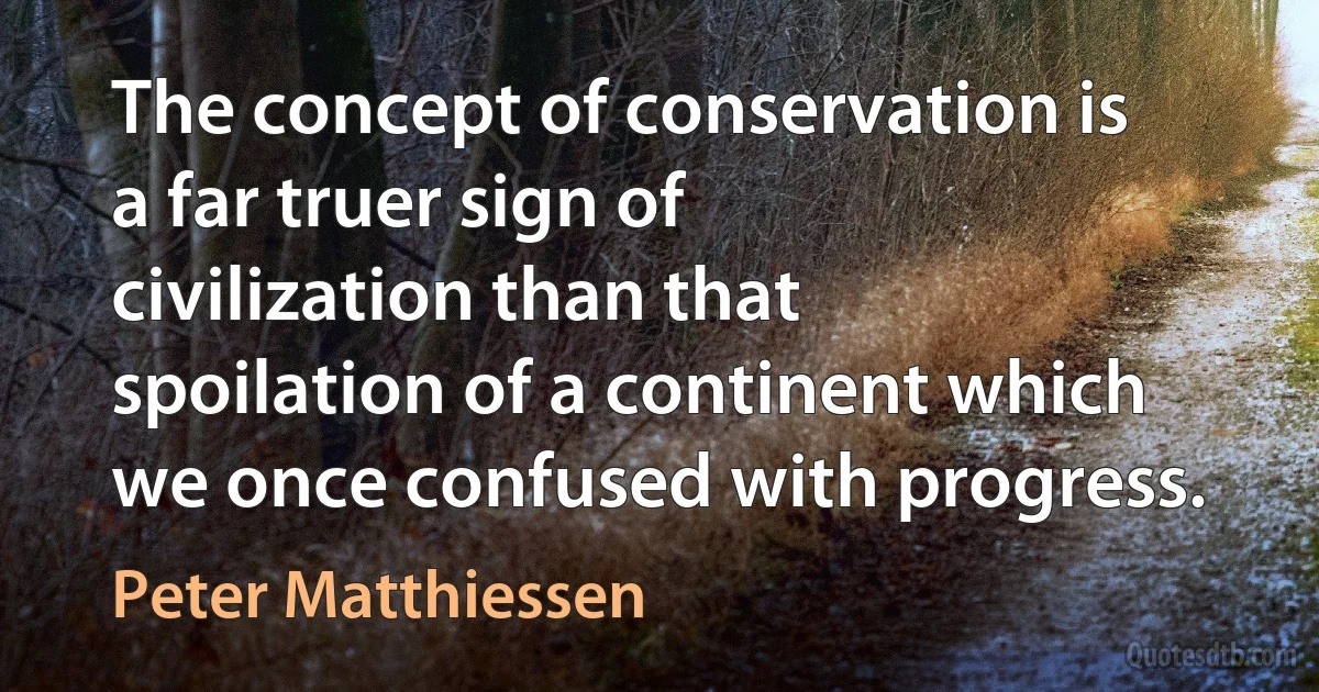 The concept of conservation is a far truer sign of civilization than that spoilation of a continent which we once confused with progress. (Peter Matthiessen)