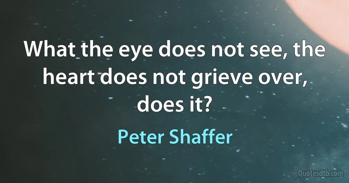 What the eye does not see, the heart does not grieve over, does it? (Peter Shaffer)