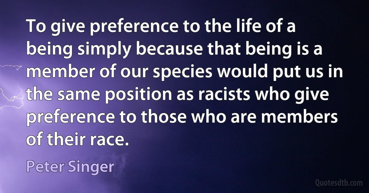 To give preference to the life of a being simply because that being is a member of our species would put us in the same position as racists who give preference to those who are members of their race. (Peter Singer)