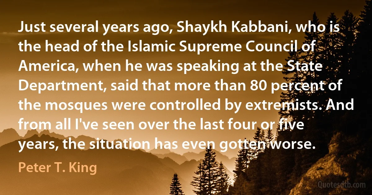 Just several years ago, Shaykh Kabbani, who is the head of the Islamic Supreme Council of America, when he was speaking at the State Department, said that more than 80 percent of the mosques were controlled by extremists. And from all I've seen over the last four or five years, the situation has even gotten worse. (Peter T. King)