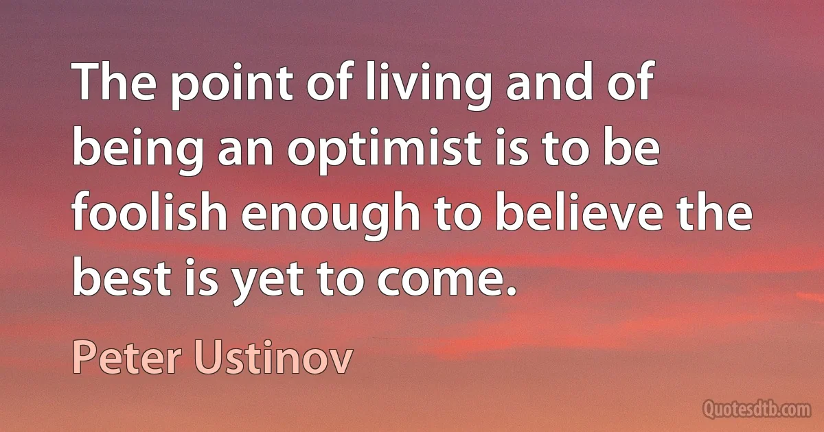 The point of living and of being an optimist is to be foolish enough to believe the best is yet to come. (Peter Ustinov)