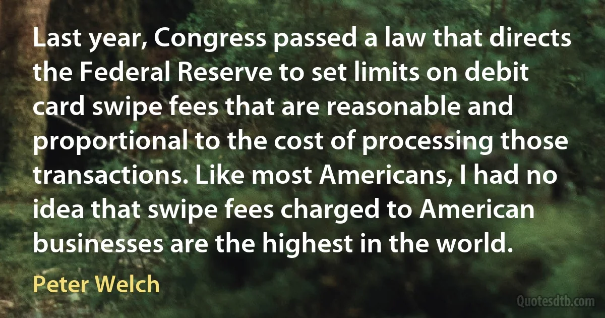 Last year, Congress passed a law that directs the Federal Reserve to set limits on debit card swipe fees that are reasonable and proportional to the cost of processing those transactions. Like most Americans, I had no idea that swipe fees charged to American businesses are the highest in the world. (Peter Welch)