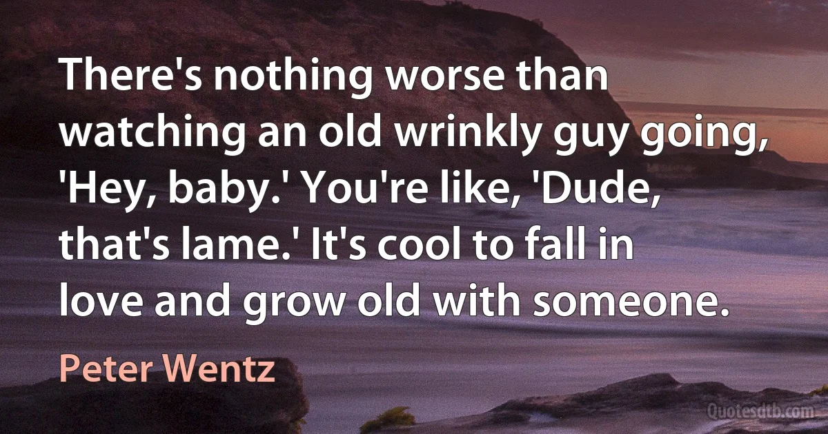 There's nothing worse than watching an old wrinkly guy going, 'Hey, baby.' You're like, 'Dude, that's lame.' It's cool to fall in love and grow old with someone. (Peter Wentz)