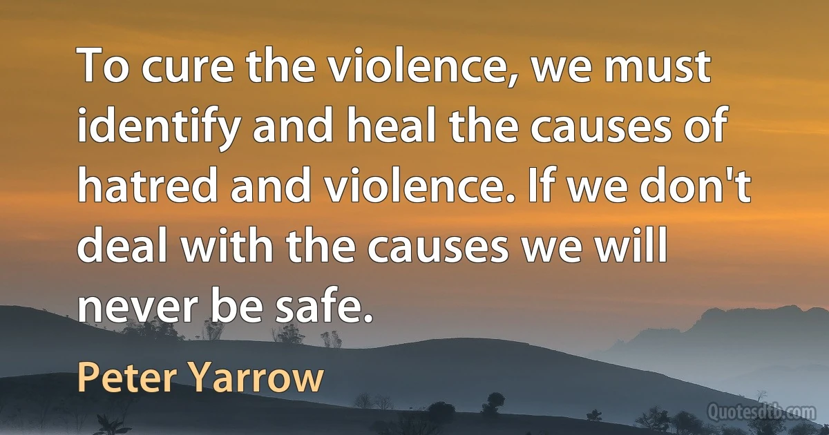 To cure the violence, we must identify and heal the causes of hatred and violence. If we don't deal with the causes we will never be safe. (Peter Yarrow)