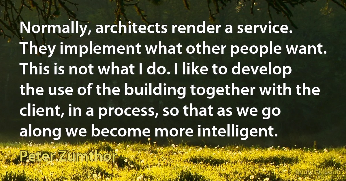 Normally, architects render a service. They implement what other people want. This is not what I do. I like to develop the use of the building together with the client, in a process, so that as we go along we become more intelligent. (Peter Zumthor)