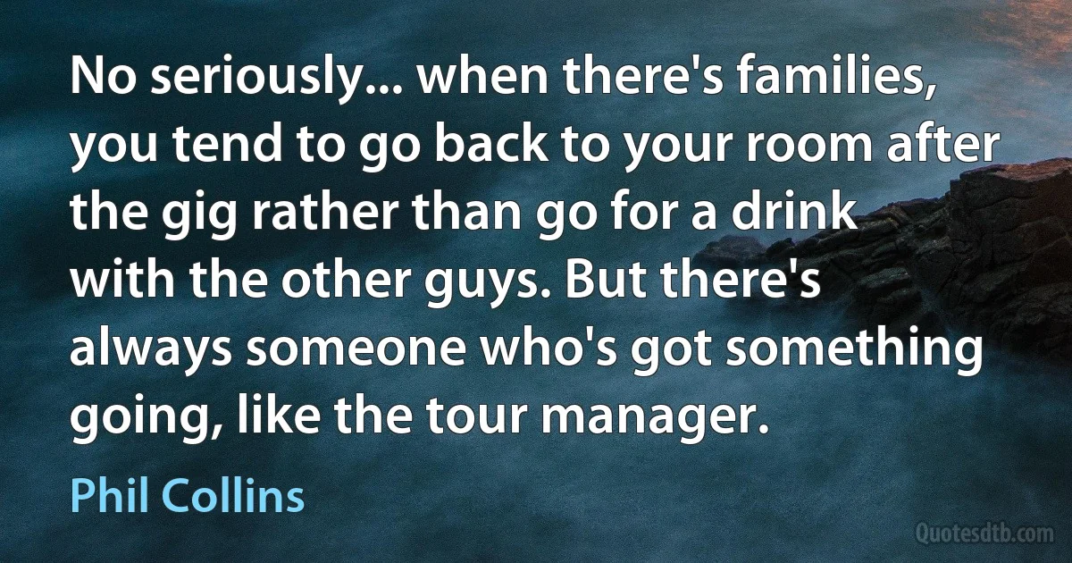 No seriously... when there's families, you tend to go back to your room after the gig rather than go for a drink with the other guys. But there's always someone who's got something going, like the tour manager. (Phil Collins)