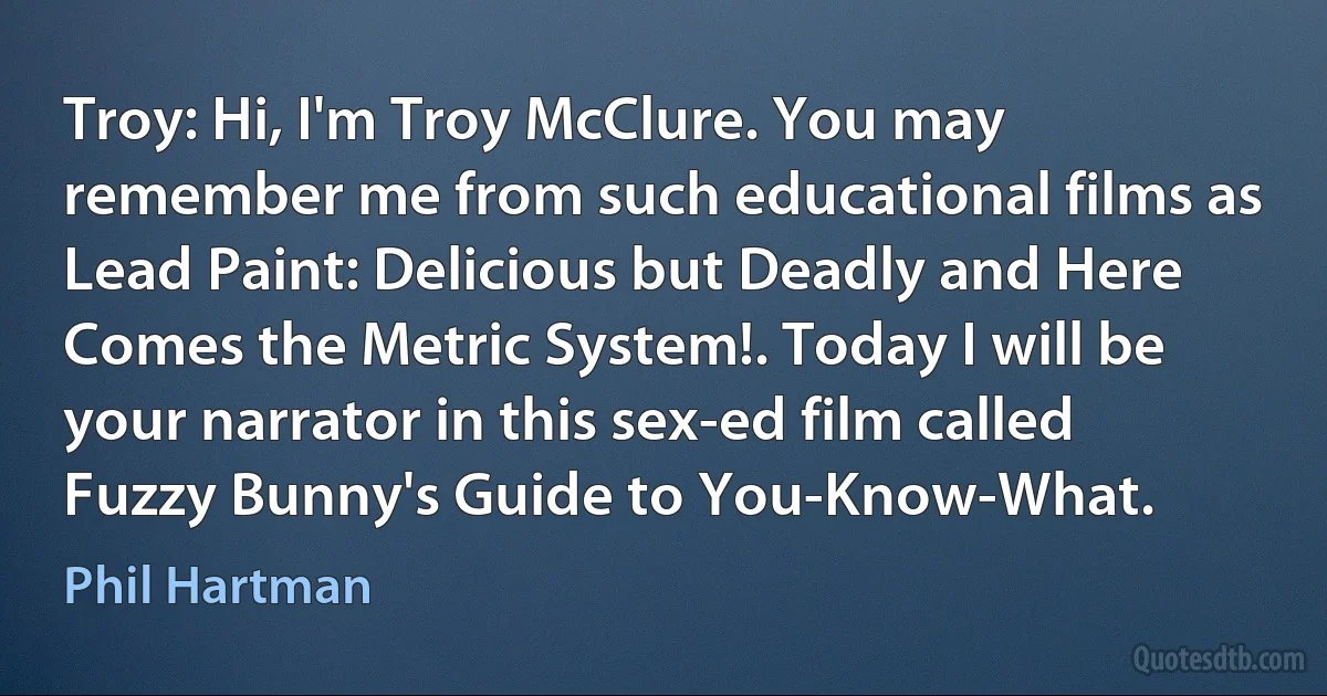 Troy: Hi, I'm Troy McClure. You may remember me from such educational films as Lead Paint: Delicious but Deadly and Here Comes the Metric System!. Today I will be your narrator in this sex-ed film called Fuzzy Bunny's Guide to You-Know-What. (Phil Hartman)