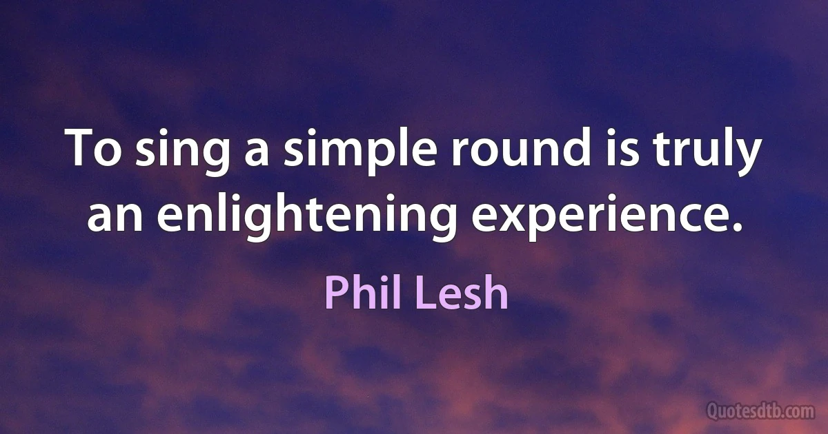 To sing a simple round is truly an enlightening experience. (Phil Lesh)