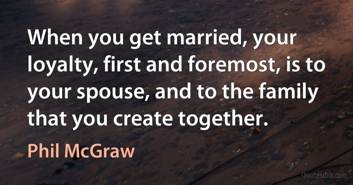 When you get married, your loyalty, first and foremost, is to your spouse, and to the family that you create together. (Phil McGraw)