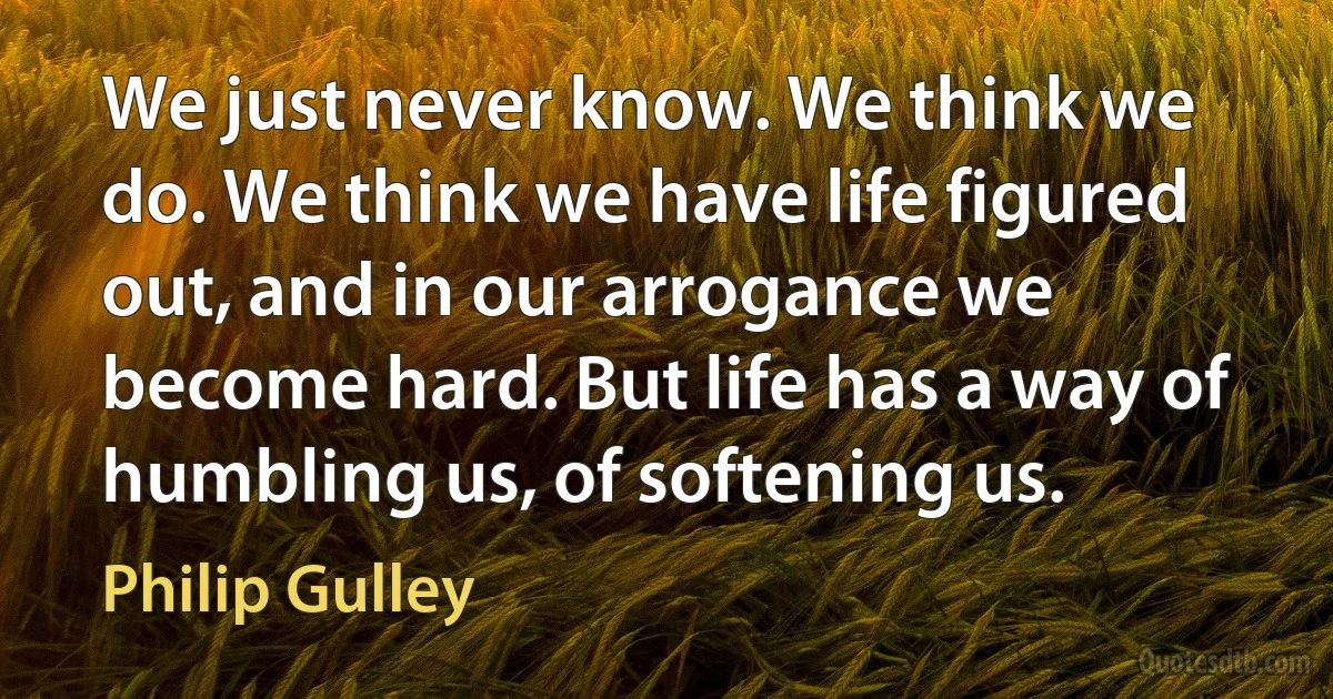 We just never know. We think we do. We think we have life figured out, and in our arrogance we become hard. But life has a way of humbling us, of softening us. (Philip Gulley)