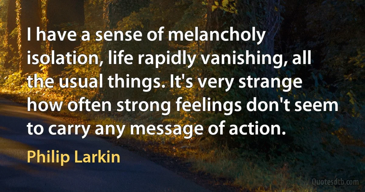 I have a sense of melancholy isolation, life rapidly vanishing, all the usual things. It's very strange how often strong feelings don't seem to carry any message of action. (Philip Larkin)