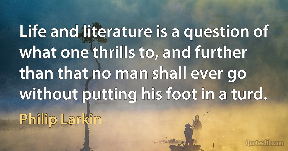 Life and literature is a question of what one thrills to, and further than that no man shall ever go without putting his foot in a turd. (Philip Larkin)