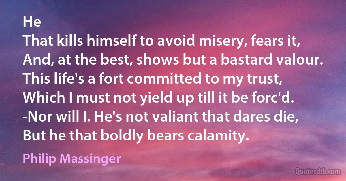 He
That kills himself to avoid misery, fears it,
And, at the best, shows but a bastard valour.
This life's a fort committed to my trust,
Which I must not yield up till it be forc'd.
-Nor will I. He's not valiant that dares die,
But he that boldly bears calamity. (Philip Massinger)