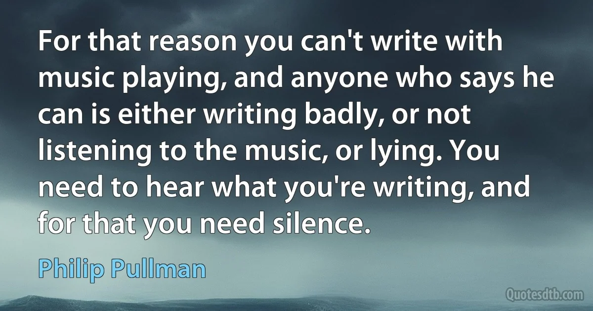 For that reason you can't write with music playing, and anyone who says he can is either writing badly, or not listening to the music, or lying. You need to hear what you're writing, and for that you need silence. (Philip Pullman)