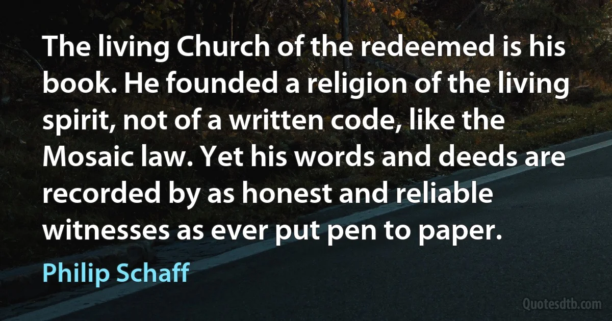 The living Church of the redeemed is his book. He founded a religion of the living spirit, not of a written code, like the Mosaic law. Yet his words and deeds are recorded by as honest and reliable witnesses as ever put pen to paper. (Philip Schaff)