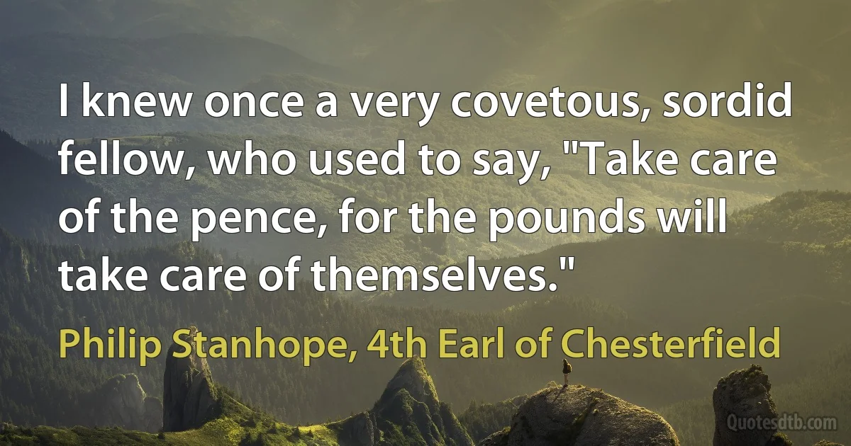 I knew once a very covetous, sordid fellow, who used to say, "Take care of the pence, for the pounds will take care of themselves." (Philip Stanhope, 4th Earl of Chesterfield)