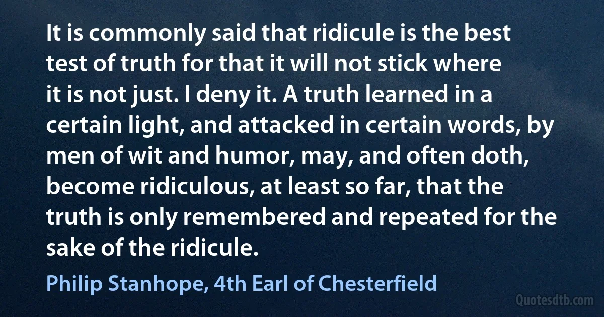 It is commonly said that ridicule is the best test of truth for that it will not stick where it is not just. I deny it. A truth learned in a certain light, and attacked in certain words, by men of wit and humor, may, and often doth, become ridiculous, at least so far, that the truth is only remembered and repeated for the sake of the ridicule. (Philip Stanhope, 4th Earl of Chesterfield)