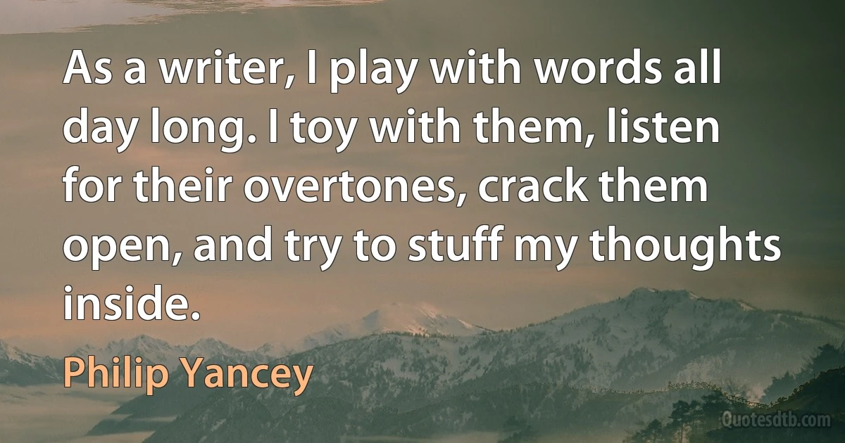 As a writer, I play with words all day long. I toy with them, listen for their overtones, crack them open, and try to stuff my thoughts inside. (Philip Yancey)